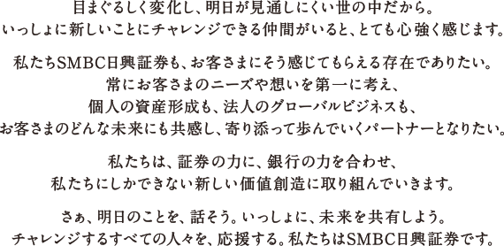 目まぐるしく変化し、明日が見通しにくい世の中だから。いっしょに新しいことにチャレンジできる仲間がいると、とても心強く感じます。私たちSMBC日興証券も、お客さまにそう感じてもらえる存在でありたい。常にお客さまのニーズや想いを第一に考え、個人の資産形成も、法人のグローバルビジネスも、お客さまのどんな未来にも共感し、寄り添って歩んでいくパートナーとなりたい。私たちは、証券の力に、銀行の力を合わせ、私たちにしかできない新しい価値創造に取り組んでいきます。さぁ、明日のことを、話そう。いっしょに、未来を共有しよう。チャレンジするすべての人々を、応援する。私たちはSMBC日興証券です。